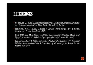 REFERENCES
 Reece, W.O., 2005. Dukes Physiology of Domestic Animals, Panima
publishing corporation New Delhi,Banglore,India.
 Whittow, G.C., 2000. Sturkie’s Avian Physiology. 5th Edition.
Academic Press,NewYork,USA.
 Bell, D.D. and W.D. Weaver. 2007. Commercial Chicken Meat and
Egg Production.5th Edition.Springer (India) Private,Limited.
 Sreenivasaih, P.V. 2006. Scientific Poultry Production. 3rd Revised
Edition, International Book Distributing Company, Lucknow, India.
Pages,134-146.
 