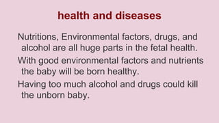 health and diseases
Nutritions, Environmental factors, drugs, and
alcohol are all huge parts in the fetal health.
With good environmental factors and nutrients
the baby will be born healthy.
Having too much alcohol and drugs could kill
the unborn baby.

 