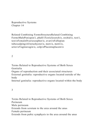 Reproductive Systems
Chapter 14
Related Combining FormsStructureRelated Combining
FormsMalePenispen/i, phall/iTesticlesorch/o, orchid/o, test/i,
test/oFemaleOvariesoophor/o, ovari/oFallopian
tubessalping/oUterushyster/o, metr/o, metri/o,
urter/oVaginavagin/o, colp/oPlacentaplacent/o
2
Terms Related to Reproductive Systems of Both Sexes
Genitalia
Organs of reproduction and their associated structures
External genitalia: reproductive organs located outside of the
body
Internal genitalia: reproductive organs located within the body
3
Terms Related to Reproductive Systems of Both Sexes
Perineum
Male perineum
Extends from scrotum to the area around the anus
Female perineum
Extends from pubic symphysis to the area around the anus
 