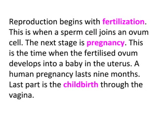 Reproduction begins with fertilization.
This is when a sperm cell joins an ovum
cell. The next stage is pregnancy. This
is the time when the fertilised ovum
develops into a baby in the uterus. A
human pregnancy lasts nine months.
Last part is the childbirth through the
vagina.
 