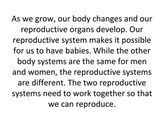 As we grow, our body changes and our
reproductive organs develop. Our
reproductive system makes it possible
for us to have babies. While the other
body systems are the same for men
and women, the reproductive systems
are different. The two reproductive
systems need to work together so that
we can reproduce.
 