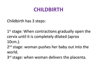 CHILDBIRTH
Childbirth has 3 steps:
1st
stage: When contractions gradually open the
cervix until it is completely dilated (aprox
10cm.).
2nd
stage: woman pushes her baby out into the
world.
3rd
stage: when woman delivers the placenta.
 