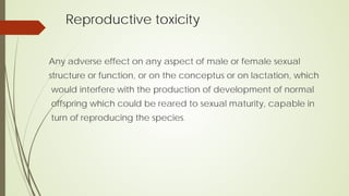 Reproductive toxicity
Any adverse effect on any aspect of male or female sexual
structure or function, or on the conceptus or on lactation, which
would interfere with the production of development of normal
offspring which could be reared to sexual maturity, capable in
turn of reproducing the species.
 