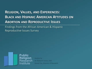 RELIGION, VALUES, AND EXPERIENCES:
BLACK AND HISPANIC AMERICAN ATTITUDES ON
ABORTION AND REPRODUCTIVE ISSUES
Findings from the African American & Hispanic
Reproductive Issues Survey




           Public
           Religion    Analysis by
           Research    Dr. Robert P. Jones, CEO
           Institute   Daniel Cox, Director of Research
 