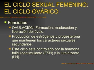 EL CICLO SEXUAL FEMENINO:
EL CICLO OVÁRICO
   Funciones
       OVULACIÓN: Formación, maduración y
        liberación del óvulo.
       Producción de estrógenos y progesterona
        que mantienen los caracteres sexuales
        secundarios.
       Este ciclo está controlado por la hormona
        folículoestimulante (FSH) y la luteinizante
        (LH).
 