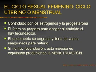 EL CICLO SEXUAL FEMENINO: CICLO
UTERINO O MENSTRUAL

   Controlado por los estrógenos y la progesterona
   El útero se prepara para acoger al embrión si
    hay fecundación.
   El endometrio se engrosa y llena de vasos
    sanguíneos para nutrirlo
   Si no hay fecundación, esta mucosa es
    expulsada produciendo la MENSTRUACIÓN.
 