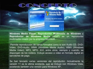 CONCEPTO Windows Media Player ,  Reproductor Multimedia de Windows  o  Reproductor de Windows Media  ( WMP ) es un reproductor multimedia creado por la empresa Microsoft. Permite reproducción de varios formatos como lo son Audio CD, DVD-Video, DVD-Audio, WMA (Windows Media Audio), WMV (Windows Media Video), MP3, MPG, AVI, entre otros, siempre y cuando, se dispongan de los codecs. Incluye acceso a video en formato digital en servidores de pago. Se han lanzado varias versiones del reproductor. Actualmente la versión 11 es la última existente, que se incluye con Windows Vista, existiendo también una versión para Windows XP.  