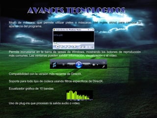 AVANCES TECNOLOGICOS Modo de máscara, que permite utilizar pieles o máscaras  (del inglés  skins ) para cambiar la  apariencia del programa.  Permite incrustarse en la barra de tareas de Windows, mostrando los botones de reproducción más comunes. Las ventanas pueden exhibir información, visualización o el vídeo.  Compatibilidad con la versión más reciente de DirectX.  Soporte para todo tipo de codecs usando filtros específicos de DirectX.  Ecualizador gráfico de 10 bandas.  Uso de plug-ins que procesan la salida audio o vídeo.  