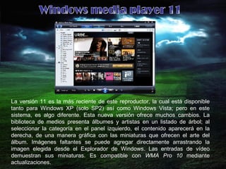 La versión 11 es la más reciente de este reproductor, la cual está disponible tanto para Windows XP (solo SP2) así como Windows Vista; pero en este sistema, es algo diferente. Esta nueva versión ofrece muchos cambios. La biblioteca de medios presenta álbumes y artistas en un listado de árbol; al seleccionar la categoría en el panel izquierdo, el contenido aparecerá en la derecha, de una manera gráfica con las miniaturas que ofrecen el arte del álbum. Imágenes faltantes se puede agregar directamente arrastrando la imagen elegida desde el Explorador de Windows. Las entradas de vídeo demuestran sus miniaturas. Es compatible con  WMA Pro 10  mediante actualizaciones. Windows media player 11 