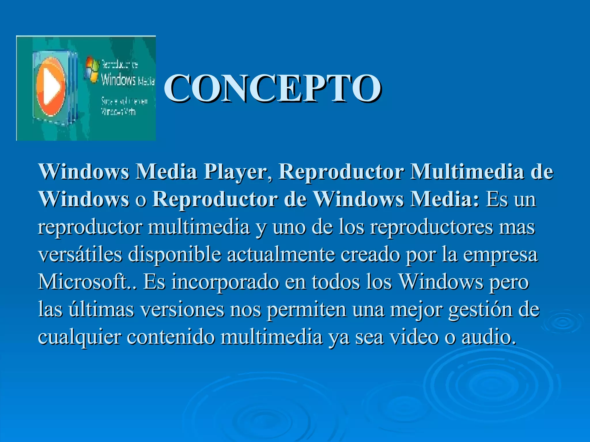 CONCEPTO Windows Media Player ,  Reproductor Multimedia de Windows  o  Reproductor de Windows Media:  Es un reproductor multimedia y uno de los reproductores mas versátiles disponible actualmente creado por la empresa Microsoft.. Es incorporado en todos los Windows pero las últimas versiones nos permiten una mejor gestión de cualquier contenido multimedia ya sea video o audio. 