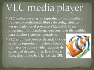 VLC media player es un reproductor multimedia y
 framework multimedia libre y de código abierto
 desarrollado por el proyecto VideoLAN. Es un
 programa multiplataforma con versiones disponibles
 para muchos sistemas operativos.
VLC es un reproductor de audio y video
 capaz de reproducir muchos códecs y
 formatos de audio y video, además de
 capacidad de streaming. Es software
 libre, distribuido bajo la licencia GPL
 