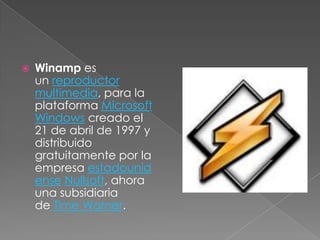    Winamp es
    un reproductor
    multimedia, para la
    plataforma Microsoft
    Windows creado el
    21 de abril de 1997 y
    distribuido
    gratuitamente por la
    empresa estadounid
    ense Nullsoft, ahora
    una subsidiaria
    de Time Warner.
 