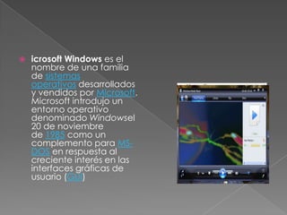    icrosoft Windows es el
    nombre de una familia
    de sistemas
    operativos desarrollados
    y vendidos por Microsoft.
    Microsoft introdujo un
    entorno operativo
    denominado Windowsel
    20 de noviembre
    de 1985 como un
    complemento para MS-
    DOS en respuesta al
    creciente interés en las
    interfaces gráficas de
    usuario (GUI)
 