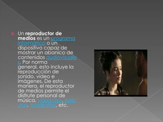    Un reproductor de
    medios es un programa
    informático o un
    dispositivo capaz de
    mostrar un abanico de
    contenidos audiovisuale
    s. Por norma
    general, esto incluye la
    reproducción de
    sonido, vídeo e
    imágenes. De esta
    manera, el reproductor
    de medios permite el
    disfrute personal de
    música, videoclips, pelíc
    ulas, fotografías, etc.
 