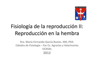 Fisiología de la reproducción II:
  Reproducción en la hembra
     Dra. María Fernanda García Bustos. MD, PhD.
  Cátedra de Fisiología – Fac Cs. Agrarias y Veterinarias
                         UCASAL
                          2012
 