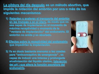 La píldora del día después es un método abortivo, que
impide la nidación del embrión por uno o más de los
siguientes mecanismos:
 1) Retardan o aceleran el transporte del embrión
    en las trompas o en el útero, de modo que no
    sea capaz de implantarse en el momento de
    máxima receptividad o momento de la
    “ventana de implantación” del endometrio. El
    embrión no anida y es abortado.

 2) Efectos sobre la receptividad del endometrio
    que impedirían la implantación.

 3) Ya en dosis bastante menores a las usadas
    para “anticonceptivo de emergencia” , es
    capaz de inducir una intensa y prolongada
    alcalinización del líquido uterino, (elevación
    del pH ) que altera la función secretora del
    endometrio.
 