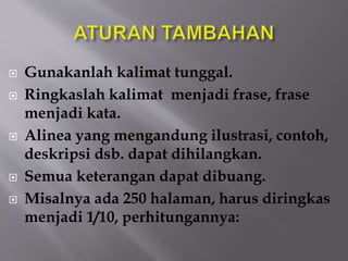  Gunakanlah kalimat tunggal.
 Ringkaslah kalimat menjadi frase, frase
menjadi kata.
 Alinea yang mengandung ilustrasi, contoh,
deskripsi dsb. dapat dihilangkan.
 Semua keterangan dapat dibuang.
 Misalnya ada 250 halaman, harus diringkas
menjadi 1/10, perhitungannya:
 