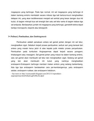 megaspora yang berfungsi. Pada tipe normal, inti sel megaspora yang berfungsi di
dalam kantong embrio membelah secara mitosis tiga kali berturut-turut menghasilkan
delapan inti, yang akan terdiferensiasi menjadi sel sentral yang besar dengan dua inti
kutub, di bagian mikropil dua sel sinergid dan satu sel telur serta di bagian kalaza tiga
sel antipoda. Berdasarkan jumlah inti megaspora yang berfungsi, gametofit betina dapat
bertipe monosporik, bisporik atau tetrasporik
 Polinasi, Pembuahan, dan Embriogenesis
Pembuahan adalah persatuan antara sel gamet jantan dengan inti sel telur,
menghasilkan zigot. Sebelum terjadi proses pembuahan, serbuk sari yang berasal dari
antera yang masak harus jatuh di atas kepala putik melalui proses penyerbukan.
Pembuahan pada tumbuhan Angiospermae dapat terjadi secara porogami,
khalazogami atau mesogami. Sel gamet jantan yang masuk ke dalam kantong embrio,
satu sel gamet akan membuahi sel telur dan menghasilkan zigot. Sedang sel gamet
yang lain akan membuahi inti kutub yang nantinya menghasilkan
endosperm.Endosperm berfungsi memberi makan embrio yang sedang berkembang.
Ada tiga tipe endosperm berdasarkan cara per-kembangannya, yaitu endosperm
seluler, endosperm nuklear, dan endosperm helobium.
- See more at: http://scienceandri.blogspot.com/2012/11/reproduksi-
angiospermae.html#sthash.qpFeMLZm.dpuf
 