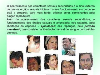 O aparecimento dos caracteres sexuais secundários é o sinal externo de que os órgãos sexuais iniciaram o seu funcionamento e o corpo se está a preparar, para mais tarde, originar seres semelhantes pela função reprodutora. Além do aparecimento dos caracteres sexuais secundários, o funcionamento dos órgãos sexuais é anunciado: nos rapazes, pela libertação do esperma –  ejaculação ; nas raparigas, pelo  período   menstrual , que consiste na libertação mensal de sangue com células uterinas. 