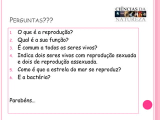 Perguntas???O que é a reprodução?Qual é a sua função?É comum a todos os seres vivos?Indica dois seres vivos com reprodução sexuada  e dois de reprodução assexuada.Como é que a estrela do mar se reproduz?E a bactéria?Parabéns…