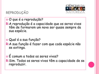 reproduçãoO que é a reprodução? R:A reprodução é a capacidade que os seres vivos têm de formarem um novo ser quase sempre da sua espécie.Qual é a sua função?R:A sua função é fazer com que cada espécie não se extinga.É comum a todos os seres vivos?R:Sim. Todos os seres vivos têm a capacidade de se reproduzir.