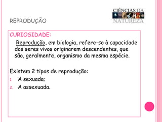 reproduçãoCURIOSIDADE: Reprodução, em biologia, refere-se à capacidade  dos seres vivos originarem descendentes, que são, geralmente, organismo da mesma espécie.Existem 2 tipos de reprodução:A sexuada;A assexuada.