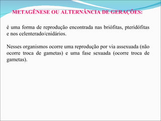 METAGÊNESE OU ALTERNÂNCIA DE GERAÇÕES: é uma forma de reprodução encontrada nas briófitas, pteridófitas e nos celenterado/cnidários.  Nesses organismos ocorre uma reprodução por via assexuada (não ocorre troca de gametas) e uma fase sexuada (ocorre troca de gametas).  