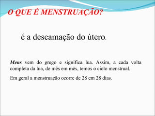 O QUE É MENSTRUAÇÃO? é a descamação do útero . Mens  vem do grego e significa lua. Assim, a cada volta completa da lua, de mês em mês, temos o ciclo menstrual. Em geral a menstruação ocorre de 28 em 28 dias. 