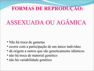 FORMAS DE REPRODUÇÃO:                        Não há troca de gametas  o corre com a participação de um único indivíduo dá origem  a  outros que são geneticamente idênticos não há troca de material genético não há variabilidade genética                            ASSEXUADA OU AGÂMICA 
