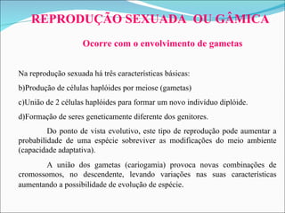 Na reprodução sexuada há três características básicas:  Produção de células haplóides por meiose (gametas)  União de 2 células haplóides para formar um novo indivíduo diplóide.  Formação de seres geneticamente diferente dos genitores.  Do ponto de vista evolutivo, este tipo de reprodução pode aumentar a probabilidade de uma espécie sobreviver as modificações do meio ambiente (capacidade adaptativa).  A união dos gametas (cariogamia) provoca novas combinações de cromossomos, no descendente, levando variações nas suas características aumentando a possibilidade de evolução de espécie .  REPRODUÇÃO SEXUADA  OU GÂMICA Ocorre com o envolvimento de gametas 