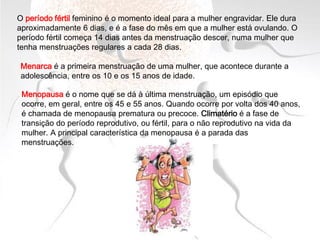 O período fértil feminino é o momento ideal para a mulher engravidar. Ele dura
aproximadamente 6 dias, e é a fase do mês em que a mulher está ovulando. O
período fértil começa 14 dias antes da menstruação descer, numa mulher que
tenha menstruações regulares a cada 28 dias.
Menopausa é o nome que se dá à última menstruação, um episódio que
ocorre, em geral, entre os 45 e 55 anos. Quando ocorre por volta dos 40 anos,
é chamada de menopausa prematura ou precoce. Climatério é a fase de
transição do período reprodutivo, ou fértil, para o não reprodutivo na vida da
mulher. A principal característica da menopausa é a parada das
menstruações.
Menarca é a primeira menstruação de uma mulher, que acontece durante a
adolescência, entre os 10 e os 15 anos de idade.
 