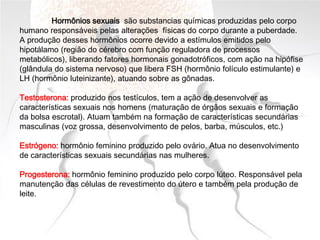 Hormônios sexuais são substancias químicas produzidas pelo corpo
humano responsáveis pelas alterações físicas do corpo durante a puberdade.
A produção desses hormônios ocorre devido a estímulos emitidos pelo
hipotálamo (região do cérebro com função reguladora de processos
metabólicos), liberando fatores hormonais gonadotróficos, com ação na hipófise
(glândula do sistema nervoso) que libera FSH (hormônio folículo estimulante) e
LH (hormônio luteinizante), atuando sobre as gônadas.
Testosterona: produzido nos testículos, tem a ação de desenvolver as
características sexuais nos homens (maturação de órgãos sexuais e formação
da bolsa escrotal). Atuam também na formação de características secundárias
masculinas (voz grossa, desenvolvimento de pelos, barba, músculos, etc.)
Estrógeno: hormônio feminino produzido pelo ovário. Atua no desenvolvimento
de características sexuais secundárias nas mulheres.
Progesterona: hormônio feminino produzido pelo corpo lúteo. Responsável pela
manutenção das células de revestimento do útero e também pela produção de
leite.
 