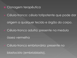  Clonagem terapêutica
 Célula-tronco: célula totipotente que pode dar
origem a qualquer tecido e órgão do corpo.
 Célula-tronco adulta: presente na medula
óssea vermelha
 Célula-tronco embrionária: presente no
blastocisto (embrioblasto).
 