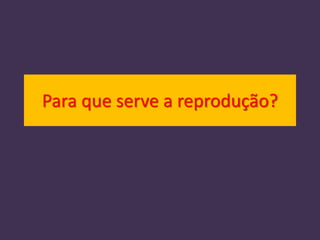 Para que serve a reprodução?
 