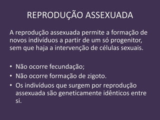REPRODUÇÃO ASSEXUADA
A reprodução assexuada permite a formação de
novos indivíduos a partir de um só progenitor,
sem que haja a intervenção de células sexuais.
• Não ocorre fecundação;
• Não ocorre formação de zigoto.
• Os indivíduos que surgem por reprodução
assexuada são geneticamente idênticos entre
si.
 