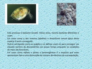 Este processo é bastante versátil. Vários seres, mesmo bastante diferentes o usam. Em casos como o dos insectos (abelhas) o dimorfismo sexual típico desta espécie é assim conseguido. Outros artrópodes como os pulgões e as dáfnias usam-no para conseguir um elevado número de descendentes em pouco tempo enquanto as condições do meio são favoráveis. Em casos como répteis e peixes a partenogénese é a resposta que estes apresentam face a uma diminuição do número de efectivos da sua população. 