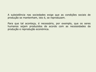 A subsistência nas sociedades exige que as condições sociais de produção se mantenham, isto é, se reproduzam. Para que tal aconteça, é necessário, por exemplo, que os seres humanos sejam produzidos de acordo com as necessidades da produção e reprodução económica. 