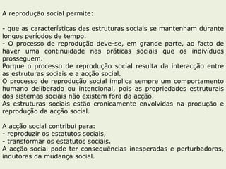 A reprodução social permite: que as características das estruturas sociais se mantenham durante longos períodos de tempo. O processo de reprodução deve-se, em grande parte, ao facto de haver uma continuidade nas práticas sociais que os indivíduos prosseguem.  Porque o processo de reprodução social resulta da interacção entre as estruturas sociais e a acção social. O processo de reprodução social implica sempre um comportamento humano deliberado ou intencional, pois as propriedades estruturais dos sistemas sociais não existem fora da acção.  As estruturas sociais estão cronicamente envolvidas na produção e reprodução da acção social. A acção social contribui para: reproduzir os estatutos sociais, transformar os estatutos sociais. A acção social pode ter consequências inesperadas e perturbadoras, indutoras da mudança social.  