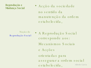 Reprodução e  Mudança Social Acção da sociedade no sentido da manutenção da ordem estabelecida, A Reprodução Social corresponde aos: Mecanismos Sociais  e Acções  orientadas para assegurar a ordem social estabelecida, (O status quo ou o establishment) Noção de  Reprodução Social Alfredo Garcia 