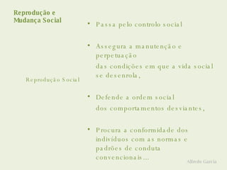 Reprodução e  Mudança Social Passa pelo controlo social Assegura a manutenção e perpetuação  das condições em que a vida social se desenrola, Defende a ordem social dos comportamentos desviantes, Procura a conformidade dos indivíduos com as normas e padrões de conduta convencionais... Reprodução Social Alfredo Garcia 