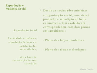 Reprodução e  Mudança Social Desde as sociedades primitivas  a organização social, com vista à produção e repartição de bens económicos, tem evoluído em correspondência com dois planos em simultâneo : - Plano das forças produtivas - Plano das ideias e ideologias Reprodução Social A actividade económica, a produção de bens e a satisfação das necessidades, são a base de sustentação de uma sociedade Alfredo Garcia 