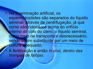 Na inseminação artificial, os espermatozóides são separados do liquido seminal, através de centrifugação, já que como são colocados acima do orifício interno do colo do útero, o líquido seminal, como meio de transporte é desnecessário; sendo assim substituído por um meio de cultura adequado. A fertilização é então  ln vivo, dentro das trompas de falópio. 