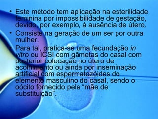 Este método tem aplicação na esterilidade feminina por impossibilidade de gestação, devido, por exemplo, à ausência de útero. Consiste na geração de um ser por outra mulher. Para tal, pratica-se uma fecundação  in vitro  ou ICSI com gâmetas do casal com posterior colocação no útero de acolhimento ou ainda por inseminação artificial com espermatozóides do elemento masculino do casal, sendo o oócito fornecido pela “mãe de substituição”. 