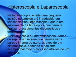 Histeroscopia e Laparoscopia Na laparoscopia, é feita uma pequena incisão no umbigo e é introduzido um telescópio fino (laparoscópio), que é um instrumento de fibra óptica que permite realizar procedimentos diagnósticos e terapêuticos. A histeroscopia é uma endoscopia uterina, ou seja, é um exame que permite ver a parede interna do útero, através de um histeroscópio, podendo a paciente acompanhar todo o processo através de um televisor.  