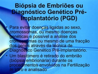   Biópsia de Embriões ou Diagnóstico Genético Pré-Implantatório (PGD) Para evitar doenças ligadas ao sexo, cromossomas, ou mesmo doenças genéticas é possível a análise dos cromossomas ou mesmo de uma fracção dos genes através da técnica de Diagnóstico Genético Pré-Implantatório. Um blastómero é retirado do embrião (biópsia embrionária) durante os procedimentos envolvidos na Fertilização  In Vitro  e analisado  