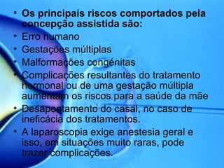 Os principais riscos comportados pela concepção assistida são: Erro humano Gestações múltiplas Malformações congénitas Complicações resultantes do tratamento hormonal ou de uma gestação múltipla aumentam os riscos para a saúde da mãe Desapontamento do casal, no caso de ineficácia dos tratamentos. A laparoscopia exige anestesia geral e isso, em situações muito raras, pode trazer complicações. 