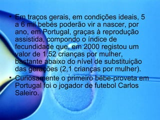 Em traços gerais, em condições ideais, 5 a 6 mil bebés poderão vir a nascer, por ano, em Portugal, graças à reprodução assistida, compondo o índice de fecundidade que, em 2000 registou um valor de 1,52 crianças por mulher, bastante abaixo do nível de substituição das gerações (2,1 crianças por mulher). Curiosamente o primeiro bébe-proveta em Portugal foi o jogador de futebol Carlos Saleiro. 