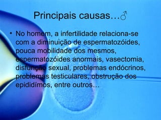 Principais causas… ♂ No homem, a infertilidade relaciona-se com a diminuição de espermatozóides, pouca mobilidade dos mesmos, espermatozóides anormais, vasectomia, disfunção sexual, problemas endócrinos, problemas testiculares, obstrução dos epididímos, entre outros… 