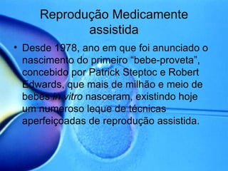 Reprodução Medicamente assistida Desde 1978, ano em que foi anunciado o nascimento do primeiro “bebe-proveta”, concebido por Patrick Steptoc e Robert Edwards, que mais de milhão e meio de bebés  in vitro  nasceram, existindo hoje um numeroso leque de técnicas aperfeiçoadas de reprodução assistida. 