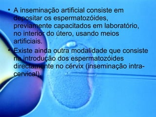 A inseminação artificial consiste em depositar os espermatozóides, previamente capacitados em laboratório, no interior do útero, usando meios artificiais. Existe ainda outra modalidade que consiste na introdução dos espermatozóides directamente no cérvix (inseminação intra-cervical). 